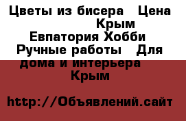 Цветы из бисера › Цена ­ 600-800 - Крым, Евпатория Хобби. Ручные работы » Для дома и интерьера   . Крым